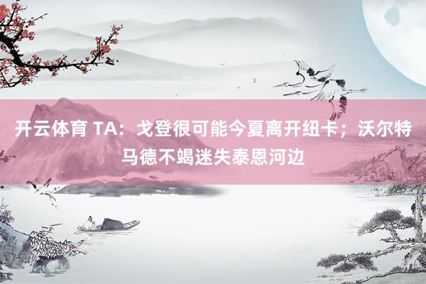 开云体育 TA：戈登很可能今夏离开纽卡；沃尔特马德不竭迷失泰恩河边