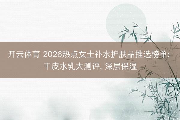 开云体育 2026热点女士补水护肤品推选榜单: 干皮水乳大测评， 深层保湿