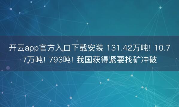 开云app官方入口下载安装 131.42万吨! 10.77万吨! 793吨! 我国获得紧要找矿冲破