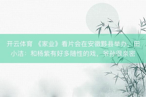 开云体育 《家业》看片会在安徽黟县举办，田小洁：和杨紫有好多随性的戏，爷孙很亲密