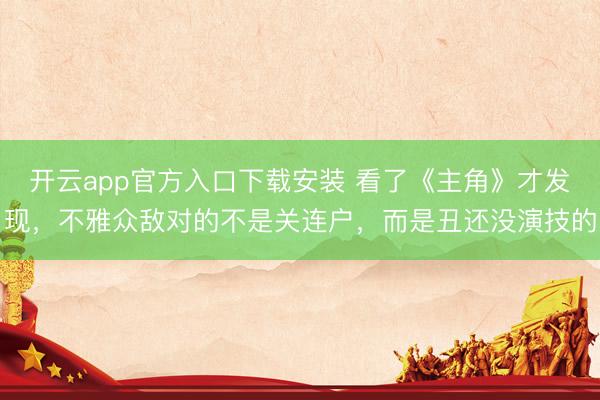 开云app官方入口下载安装 看了《主角》才发现，不雅众敌对的不是关连户，而是丑还没演技的