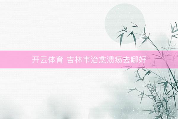 开云体育 吉林市治愈溃疡去哪好
