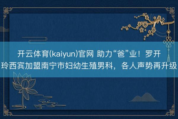 开云体育(kaiyun)官网 助力“爸”业！罗开玲西宾加盟南宁市妇幼生殖男科，各人声势再升级