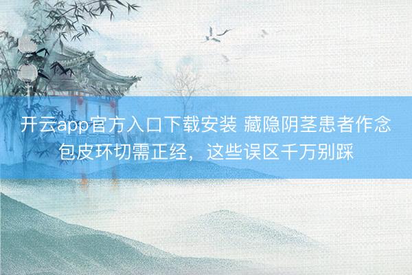 开云app官方入口下载安装 藏隐阴茎患者作念包皮环切需正经，这些误区千万别踩