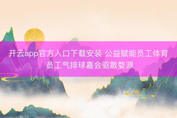 开云app官方入口下载安装 公益赋能员工体育 员工气排球嘉会驱散婺源