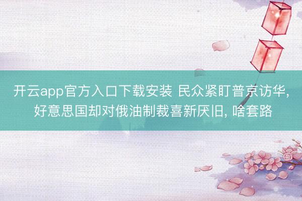 开云app官方入口下载安装 民众紧盯普京访华， 好意思国却对俄油制裁喜新厌旧， 啥套路