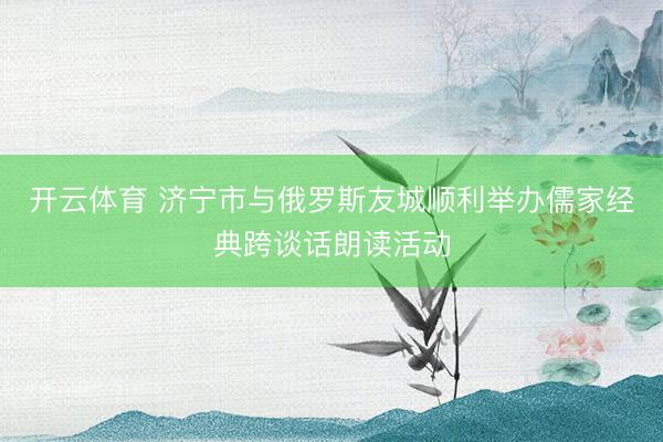 开云体育 济宁市与俄罗斯友城顺利举办儒家经典跨谈话朗读活动