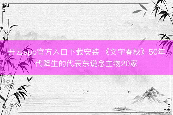 开云app官方入口下载安装 《文字春秋》50年代降生的代表东说念主物20家