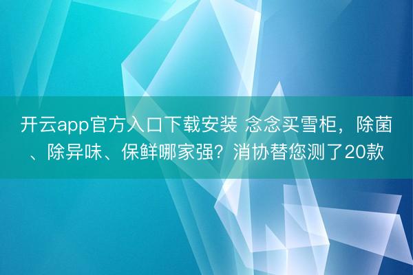 开云app官方入口下载安装 念念买雪柜，除菌、除异味、保鲜哪家强？消协替您测了20款
