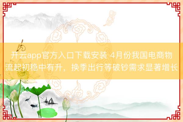 开云app官方入口下载安装 4月份我国电商物流起初稳中有升，换季出行等破钞需求显著增长