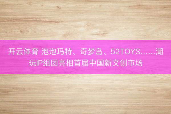 开云体育 泡泡玛特、奇梦岛、52TOYS……潮玩IP组团亮相首届中国新文创市场