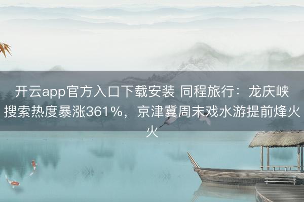 开云app官方入口下载安装 同程旅行：龙庆峡搜索热度暴涨361%，京津冀周末戏水游提前烽火