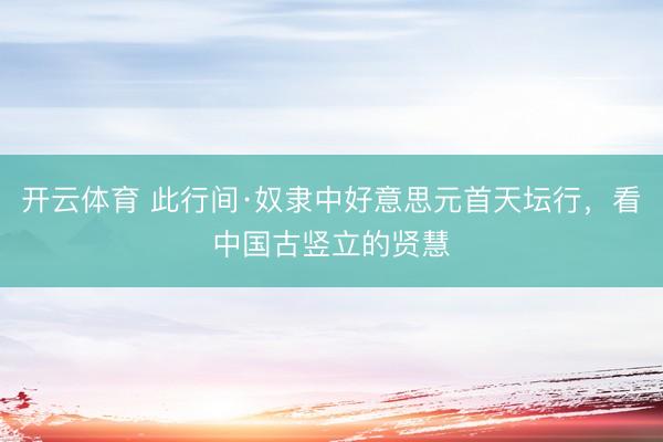开云体育 此行间·奴隶中好意思元首天坛行，看中国古竖立的贤慧
