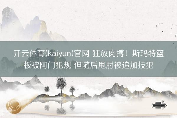 开云体育(kaiyun)官网 狂放肉搏！斯玛特篮板被阿门犯规 但随后甩肘被追加技犯