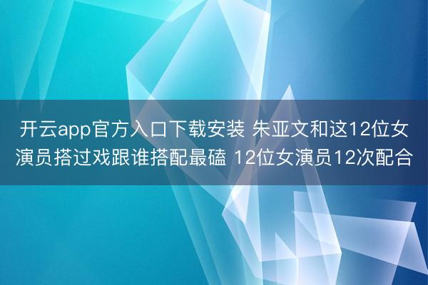 开云app官方入口下载安装 朱亚文和这12位女演员搭过戏跟谁搭配最磕 12位女演员12次配合