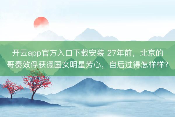开云app官方入口下载安装 27年前，北京的哥奏效俘获德国女明星芳心，自后过得怎样样？