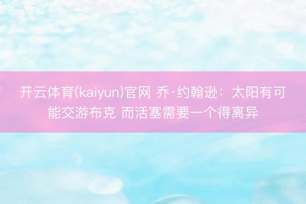 开云体育(kaiyun)官网 乔·约翰逊：太阳有可能交游布克 而活塞需要一个得离异