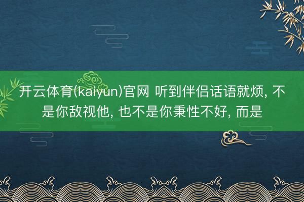 开云体育(kaiyun)官网 听到伴侣话语就烦， 不是你敌视他， 也不是你秉性不好， 而是
