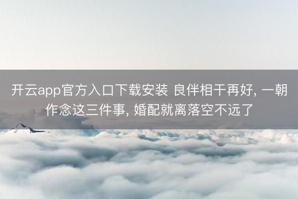 开云app官方入口下载安装 良伴相干再好， 一朝作念这三件事， 婚配就离落空不远了