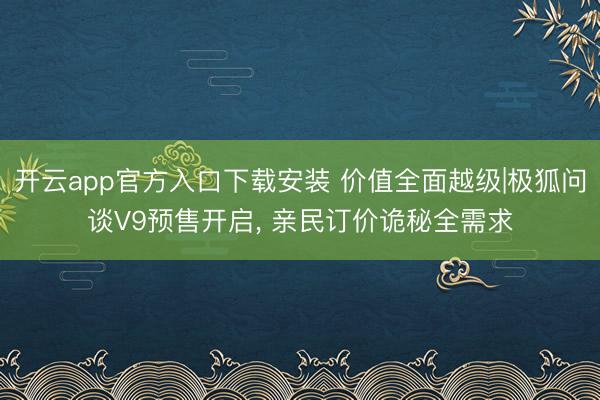 开云app官方入口下载安装 价值全面越级|极狐问谈V9预售开启， 亲民订价诡秘全需求