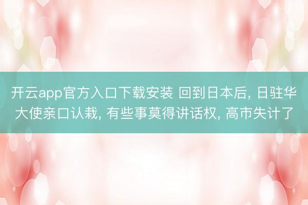 开云app官方入口下载安装 回到日本后， 日驻华大使亲口认栽， 有些事莫得讲话权， 高市失计了
