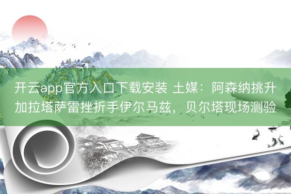 开云app官方入口下载安装 土媒：阿森纳挑升加拉塔萨雷挫折手伊尔马兹，贝尔塔现场测验