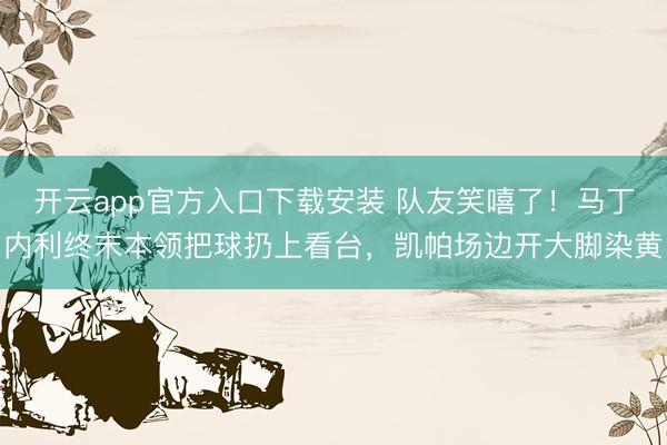 开云app官方入口下载安装 队友笑嘻了！马丁内利终末本领把球扔上看台，凯帕场边开大脚染黄