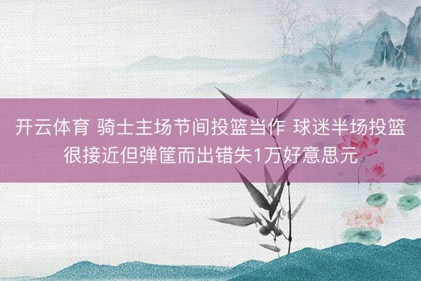 开云体育 骑士主场节间投篮当作 球迷半场投篮很接近但弹筐而出错失1万好意思元