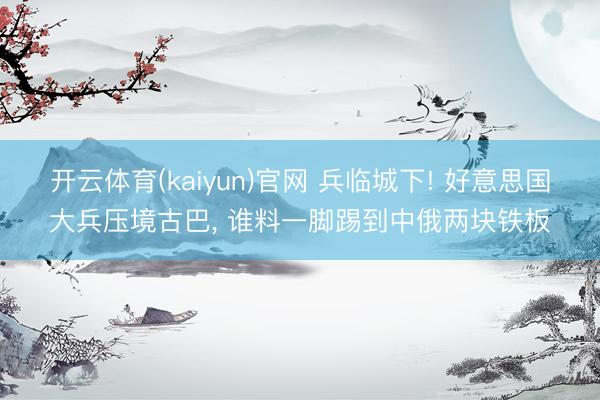 开云体育(kaiyun)官网 兵临城下! 好意思国大兵压境古巴， 谁料一脚踢到中俄两块铁板