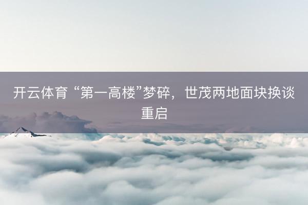 开云体育 “第一高楼”梦碎，世茂两地面块换谈重启