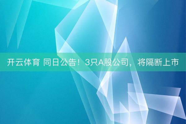 开云体育 同日公告！3只A股公司，将隔断上市