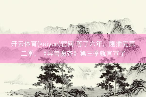 开云体育(kaiyun)官网 等了六年，刚播完第二季，《异兽魔齐》第三季就官宣了