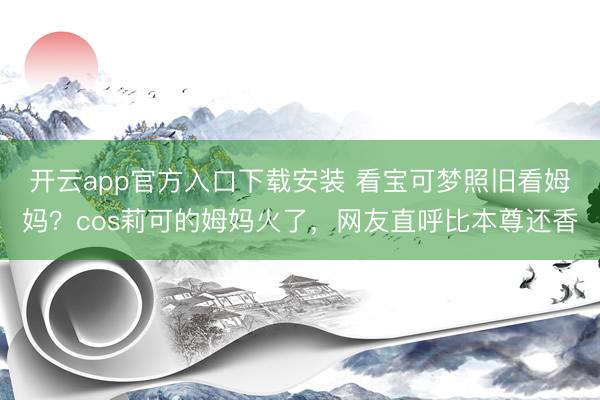 开云app官方入口下载安装 看宝可梦照旧看姆妈？cos莉可的姆妈火了，网友直呼比本尊还香