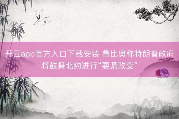 开云app官方入口下载安装 鲁比奥称特朗普政府将鼓舞北约进行“要紧改变”