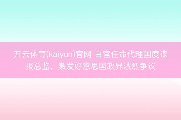 开云体育(kaiyun)官网 白宫任命代理国度谍报总监，激发好意思国政界浓烈争议