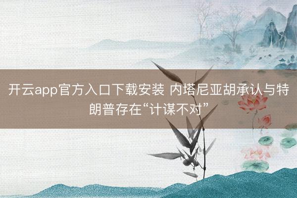 开云app官方入口下载安装 内塔尼亚胡承认与特朗普存在“计谋不对”