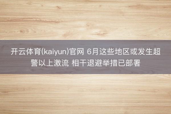 开云体育(kaiyun)官网 6月这些地区或发生超警以上激流 相干退避举措已部署