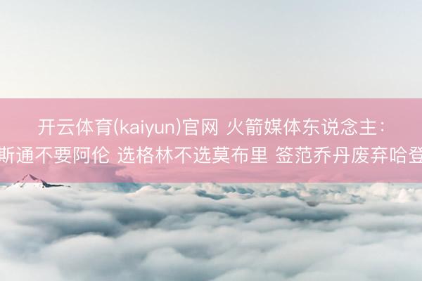 开云体育(kaiyun)官网 火箭媒体东说念主：斯通不要阿伦 选格林不选莫布里 签范乔丹废弃哈登