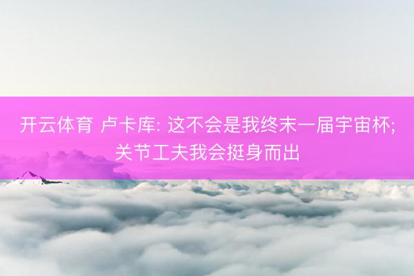 开云体育 卢卡库: 这不会是我终末一届宇宙杯;关节工夫我会挺身而出
