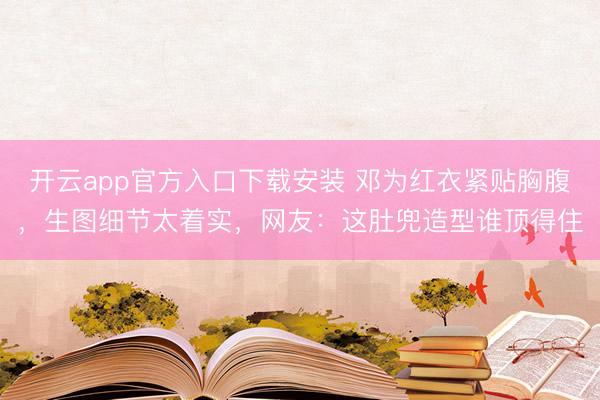 开云app官方入口下载安装 邓为红衣紧贴胸腹，生图细节太着实，网友：这肚兜造型谁顶得住