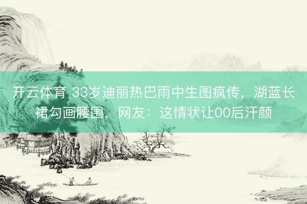 开云体育 33岁迪丽热巴雨中生图疯传，湖蓝长裙勾画腰围，网友：这情状让00后汗颜