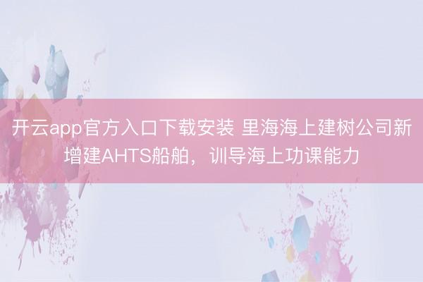 开云app官方入口下载安装 里海海上建树公司新增建AHTS船舶,训导海上功课能力
