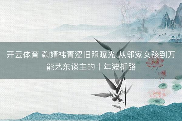 开云体育 鞠婧祎青涩旧照曝光 从邻家女孩到万能艺东谈主的十年波折路