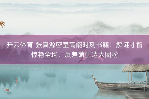 开云体育 张真源密室高能时刻书籍！解谜才智惊艳全场，反差萌生达太圈粉