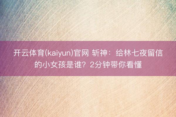 开云体育(kaiyun)官网 斩神：给林七夜留信的小女孩是谁？2分钟带你看懂
