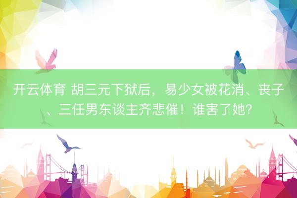 开云体育 胡三元下狱后，易少女被花消、丧子、三任男东谈主齐悲催！谁害了她？