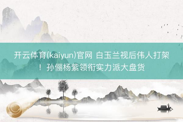 开云体育(kaiyun)官网 白玉兰视后伟人打架！孙俪杨紫领衔实力派大盘货