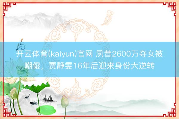 开云体育(kaiyun)官网 夙昔2600万夺女被嘲傻，贾静雯16年后迎来身份大逆转