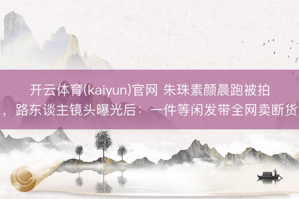开云体育(kaiyun)官网 朱珠素颜晨跑被拍，路东谈主镜头曝光后：一件等闲发带全网卖断货