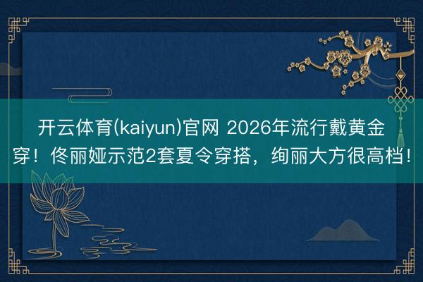 开云体育(kaiyun)官网 2026年流行戴黄金穿!佟丽娅示范2套夏令穿搭,绚丽大方很高档!